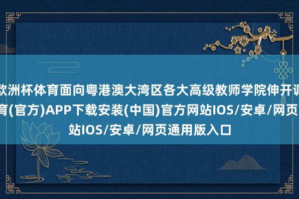 欧洲杯体育面向粤港澳大湾区各大高级教师学院伸开调和-世博体育(官方)APP下载安装(中国)官方网站IOS/安卓/网页通用版入口