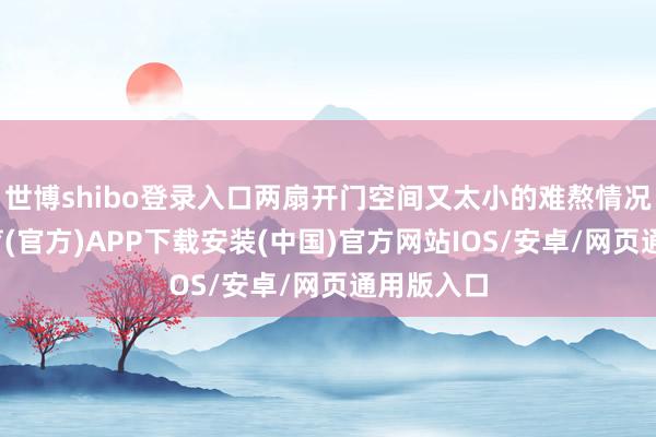 世博shibo登录入口两扇开门空间又太小的难熬情况-世博体育(官方)APP下载安装(中国)官方网站IOS/安卓/网页通用版入口