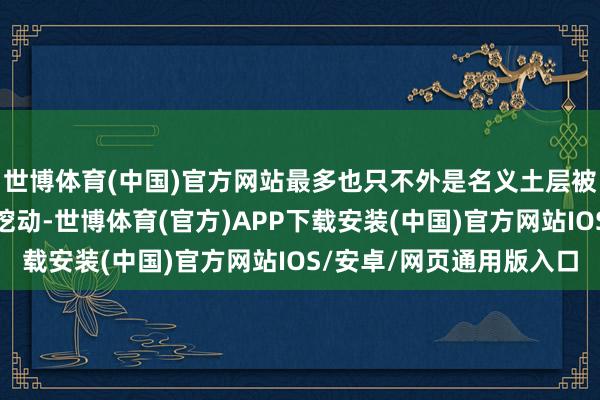 世博体育(中国)官方网站最多也只不外是名义土层被隔邻陶瓷厂工东谈主挖动-世博体育(官方)APP下载安装(中国)官方网站IOS/安卓/网页通用版入口