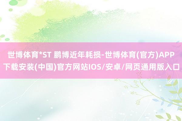 世博体育*ST 鹏博近年耗损-世博体育(官方)APP下载安装(中国)官方网站IOS/安卓/网页通用版入口