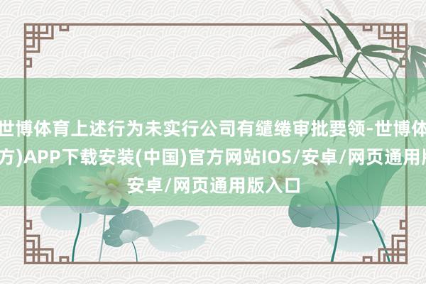 世博体育上述行为未实行公司有缱绻审批要领-世博体育(官方)APP下载安装(中国)官方网站IOS/安卓/网页通用版入口