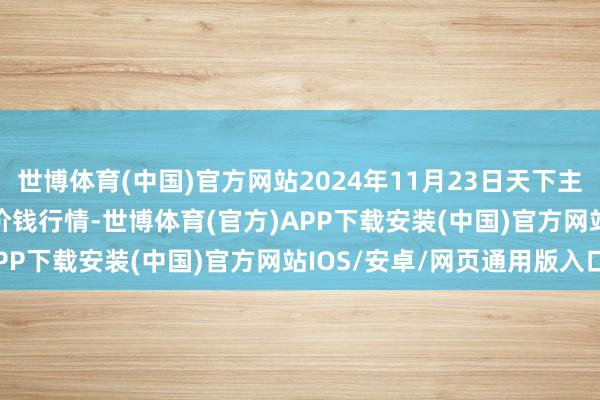 世博体育(中国)官方网站2024年11月23日天下主要批发商场S33(油葵)价钱行情-世博体育(官方)APP下载安装(中国)官方网站IOS/安卓/网页通用版入口