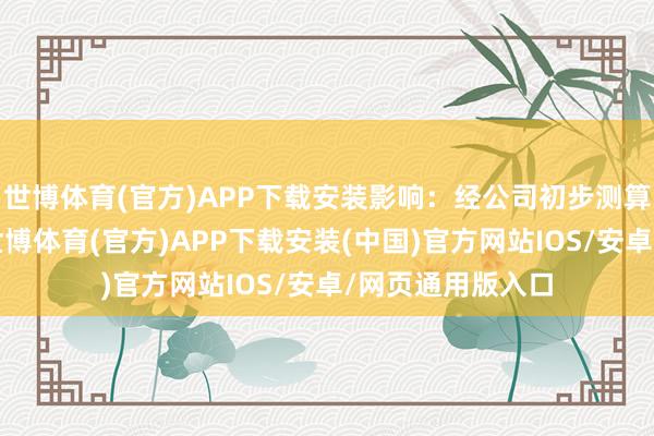 世博体育(官方)APP下载安装影响：经公司初步测算（未经审计）-世博体育(官方)APP下载安装(中国)官方网站IOS/安卓/网页通用版入口