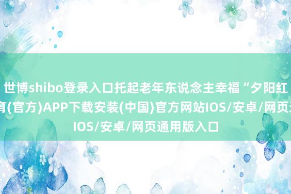 世博shibo登录入口托起老年东说念主幸福“夕阳红”-世博体育(官方)APP下载安装(中国)官方网站IOS/安卓/网页通用版入口