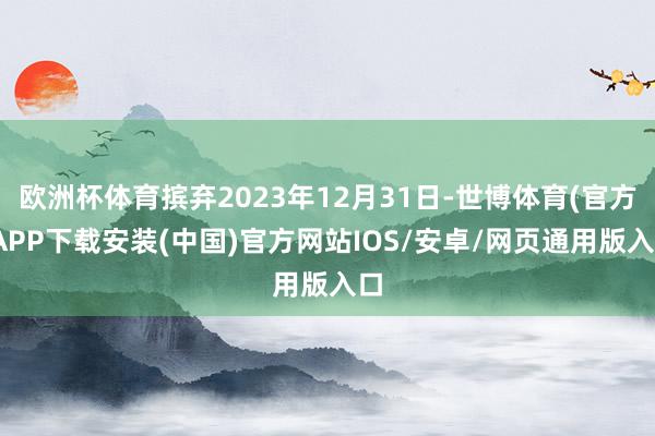 欧洲杯体育摈弃2023年12月31日-世博体育(官方)APP下载安装(中国)官方网站IOS/安卓/网页通用版入口