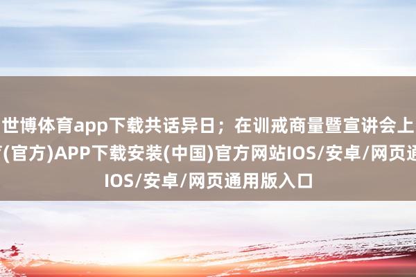 世博体育app下载共话异日；在训戒商量暨宣讲会上-世博体育(官方)APP下载安装(中国)官方网站IOS/安卓/网页通用版入口