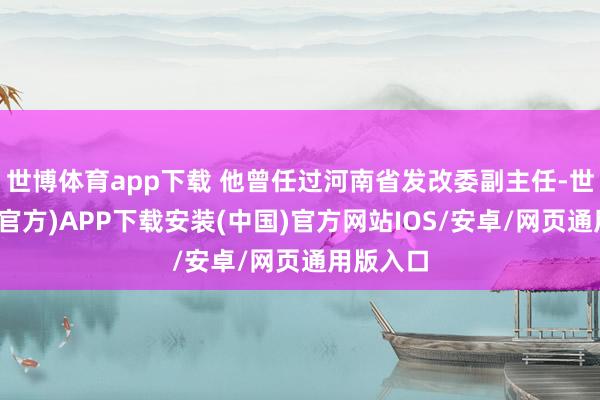 世博体育app下载 他曾任过河南省发改委副主任-世博体育(官方)APP下载安装(中国)官方网站IOS/安卓/网页通用版入口