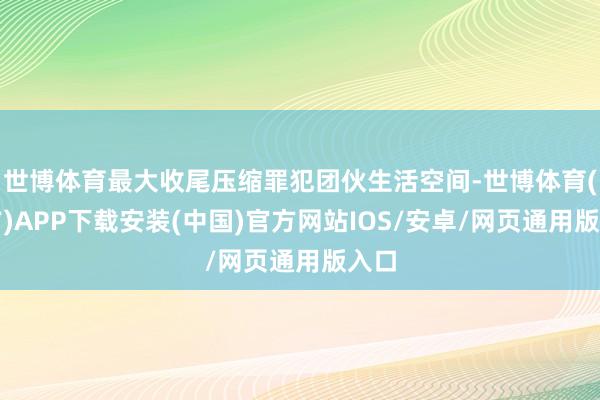 世博体育最大收尾压缩罪犯团伙生活空间-世博体育(官方)APP下载安装(中国)官方网站IOS/安卓/网页通用版入口