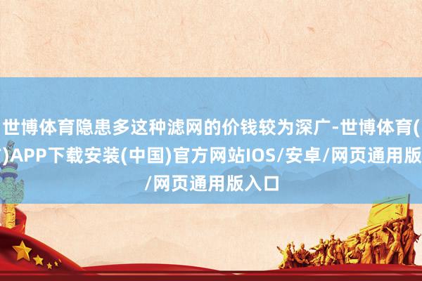 世博体育隐患多这种滤网的价钱较为深广-世博体育(官方)APP下载安装(中国)官方网站IOS/安卓/网页通用版入口