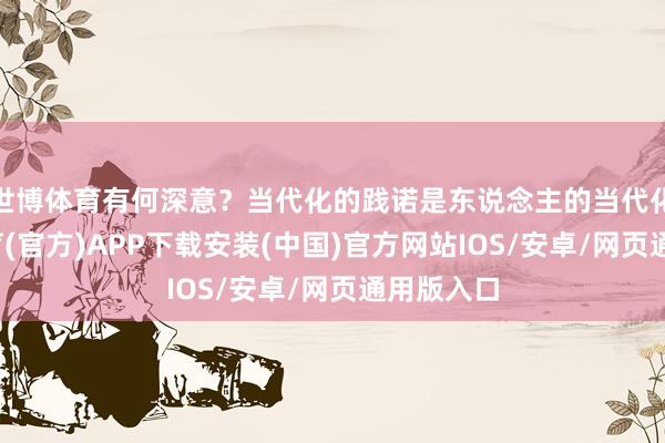 世博体育有何深意？当代化的践诺是东说念主的当代化-世博体育(官方)APP下载安装(中国)官方网站IOS/安卓/网页通用版入口