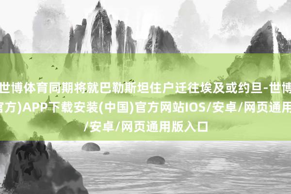 世博体育同期将就巴勒斯坦住户迁往埃及或约旦-世博体育(官方)APP下载安装(中国)官方网站IOS/安卓/网页通用版入口
