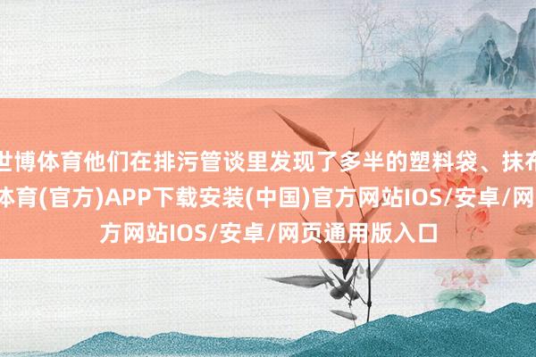 世博体育他们在排污管谈里发现了多半的塑料袋、抹布和一稔-世博体育(官方)APP下载安装(中国)官方网站IOS/安卓/网页通用版入口
