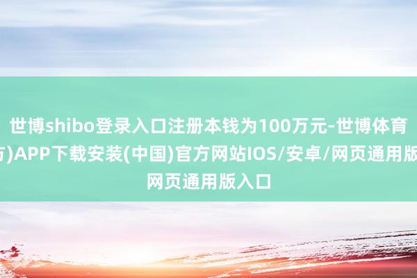 世博shibo登录入口注册本钱为100万元-世博体育(官方)APP下载安装(中国)官方网站IOS/安卓/网页通用版入口