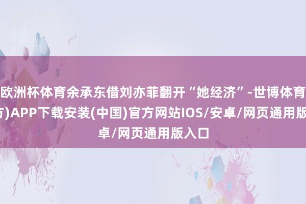欧洲杯体育余承东借刘亦菲翻开“她经济”-世博体育(官方)APP下载安装(中国)官方网站IOS/安卓/网页通用版入口