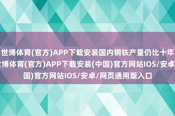 世博体育(官方)APP下载安装国内钢铁产量仍比十年前下落近10%-世博体育(官方)APP下载安装(中国)官方网站IOS/安卓/网页通用版入口
