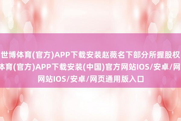 世博体育(官方)APP下载安装赵薇名下部分所握股权被冻结-世博体育(官方)APP下载安装(中国)官方网站IOS/安卓/网页通用版入口