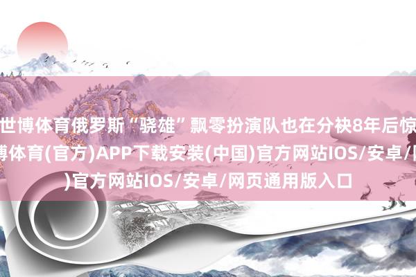 世博体育俄罗斯“骁雄”飘零扮演队也在分袂8年后惊艳“返场”-世博体育(官方)APP下载安装(中国)官方网站IOS/安卓/网页通用版入口