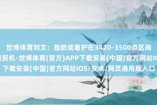 世博体育刘文:指数或看护在3420-3500点区间颤动数日 回踩即是低吸契机-世博体育(官方)APP下载安装(中国)官方网站IOS/安卓/网页通用版入口
