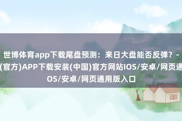 世博体育app下载尾盘预测:来日大盘能否反弹?-世博体育(官方)APP下载安装(中国)官方网站IOS/安卓/网页通用版入口