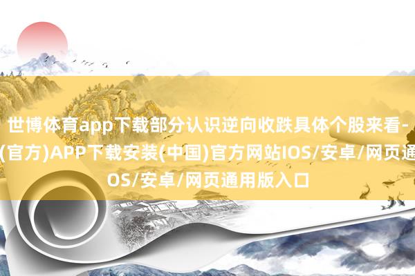 世博体育app下载部分认识逆向收跌具体个股来看-世博体育(官方)APP下载安装(中国)官方网站IOS/安卓/网页通用版入口
