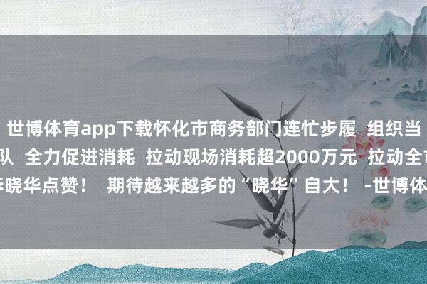 世博体育app下载怀化市商务部门连忙步履  组织当地“怀小创”直播团队  全力促进消耗  拉动现场消耗超2000万元  拉动全市消耗1.2亿元  为李晓华点赞！  期待越来越多的“晓华”自大！ -世博体育(官方)APP下载安装(中国)官方网站IOS/安卓/网页通用版入口