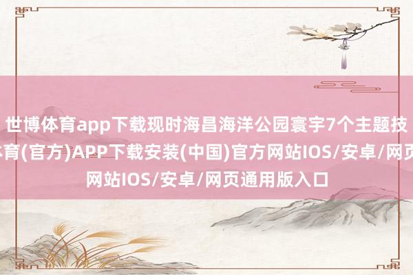世博体育app下载现时海昌海洋公园寰宇7个主题技俩中-世博体育(官方)APP下载安装(中国)官方网站IOS/安卓/网页通用版入口