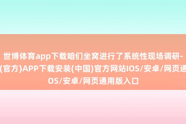 世博体育app下载咱们坐窝进行了系统性现场调研-世博体育(官方)APP下载安装(中国)官方网站IOS/安卓/网页通用版入口
