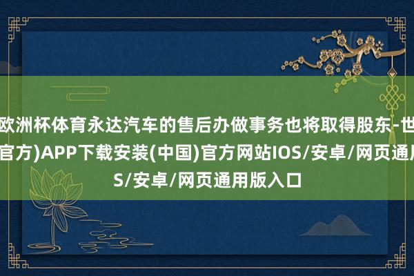 欧洲杯体育永达汽车的售后办做事务也将取得股东-世博体育(官方)APP下载安装(中国)官方网站IOS/安卓/网页通用版入口