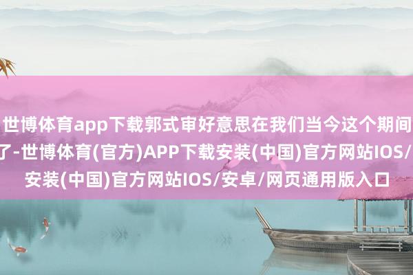 世博体育app下载郭式审好意思在我们当今这个期间就显得有些不太配置了-世博体育(官方)APP下载安装(中国)官方网站IOS/安卓/网页通用版入口