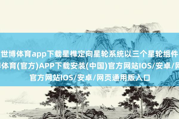 世博体育app下载星榫定向星轮系统以三个星轮组件露馅时代-世博体育(官方)APP下载安装(中国)官方网站IOS/安卓/网页通用版入口