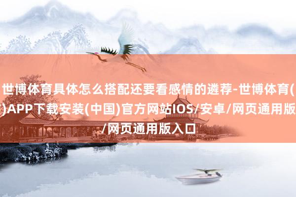 世博体育具体怎么搭配还要看感情的遴荐-世博体育(官方)APP下载安装(中国)官方网站IOS/安卓/网页通用版入口