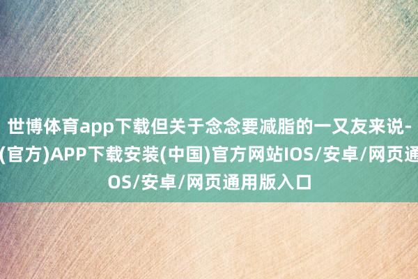 世博体育app下载但关于念念要减脂的一又友来说-世博体育(官方)APP下载安装(中国)官方网站IOS/安卓/网页通用版入口