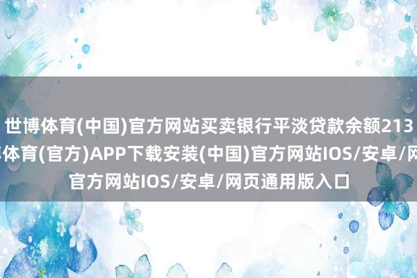 世博体育(中国)官方网站买卖银行平淡贷款余额213.1万亿元-世博体育(官方)APP下载安装(中国)官方网站IOS/安卓/网页通用版入口