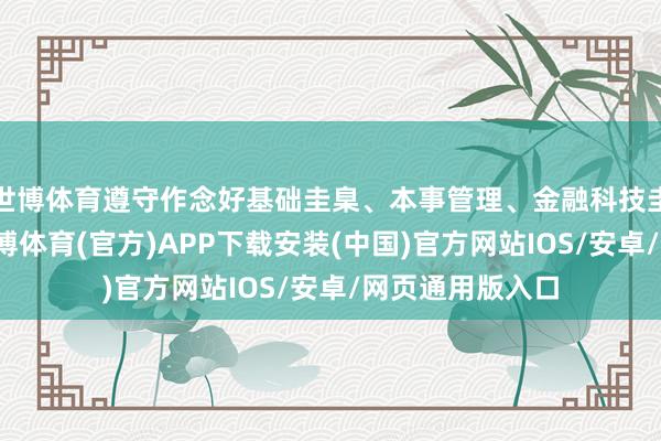 世博体育遵守作念好基础圭臬、本事管理、金融科技圭臬制定使命-世博体育(官方)APP下载安装(中国)官方网站IOS/安卓/网页通用版入口