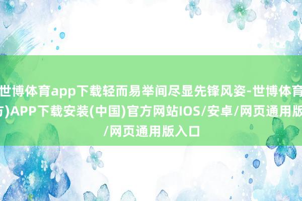世博体育app下载轻而易举间尽显先锋风姿-世博体育(官方)APP下载安装(中国)官方网站IOS/安卓/网页通用版入口