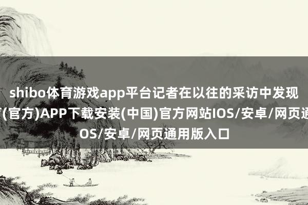 shibo体育游戏app平台记者在以往的采访中发现-世博体育(官方)APP下载安装(中国)官方网站IOS/安卓/网页通用版入口