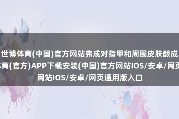 世博体育(中国)官方网站弗成对指甲和周围皮肤酿成伤害-世博体育(官方)APP下载安装(中国)官方网站IOS/安卓/网页通用版入口