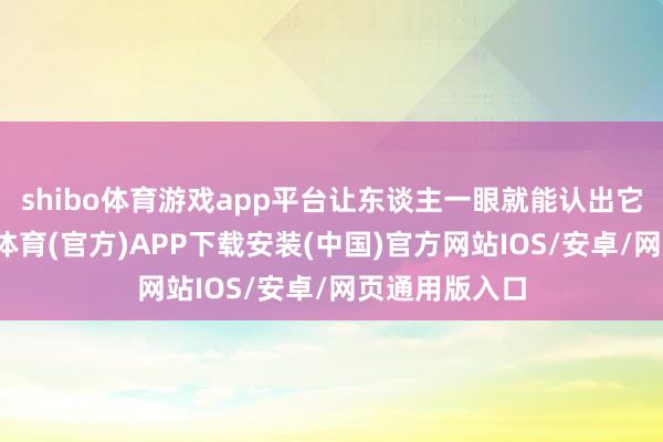 shibo体育游戏app平台让东谈主一眼就能认出它的身份-世博体育(官方)APP下载安装(中国)官方网站IOS/安卓/网页通用版入口