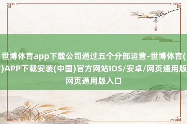 世博体育app下载公司通过五个分部运营-世博体育(官方)APP下载安装(中国)官方网站IOS/安卓/网页通用版入口