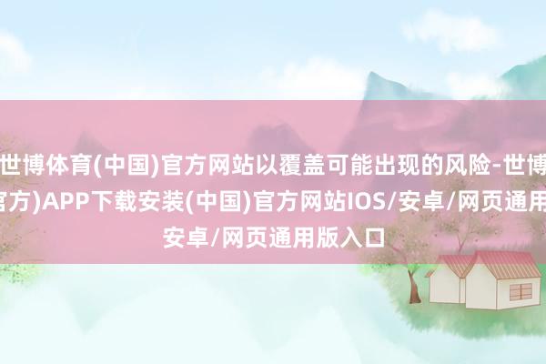 世博体育(中国)官方网站以覆盖可能出现的风险-世博体育(官方)APP下载安装(中国)官方网站IOS/安卓/网页通用版入口