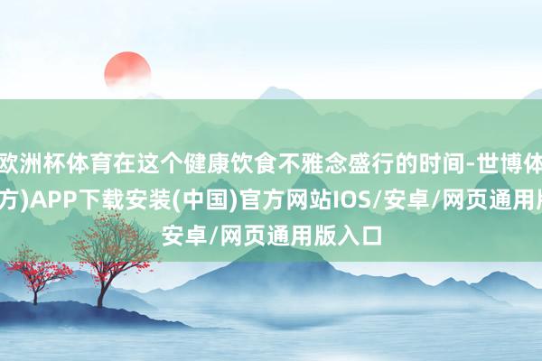 欧洲杯体育在这个健康饮食不雅念盛行的时间-世博体育(官方)APP下载安装(中国)官方网站IOS/安卓/网页通用版入口