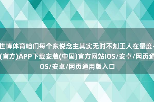 世博体育咱们每个东说念主其实无时不刻王人在量度-世博体育(官方)APP下载安装(中国)官方网站IOS/安卓/网页通用版入口