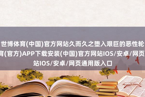 世博体育(中国)官方网站久而久之堕入艰巨的恶性轮回-世博体育(官方)APP下载安装(中国)官方网站IOS/安卓/网页通用版入口