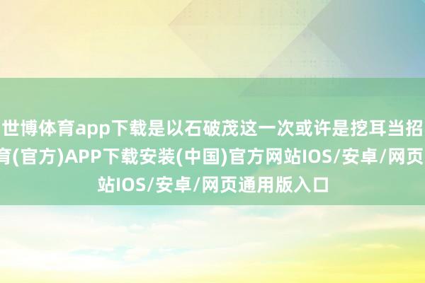 世博体育app下载是以石破茂这一次或许是挖耳当招了-世博体育(官方)APP下载安装(中国)官方网站IOS/安卓/网页通用版入口