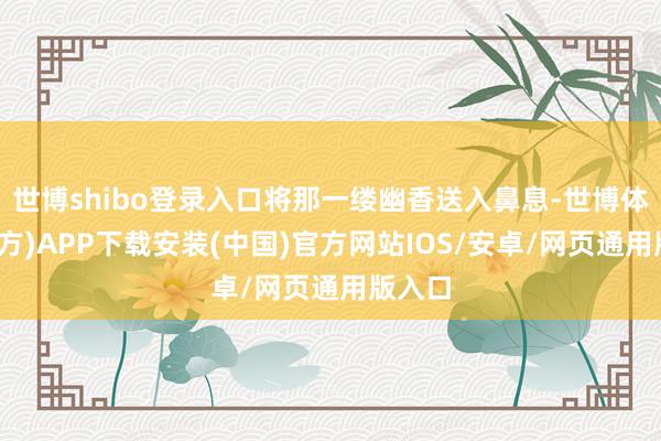 世博shibo登录入口将那一缕幽香送入鼻息-世博体育(官方)APP下载安装(中国)官方网站IOS/安卓/网页通用版入口