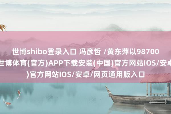 世博shibo登录入口 冯彦哲 /黄东萍以98700分不竭位居第一-世博体育(官方)APP下载安装(中国)官方网站IOS/安卓/网页通用版入口