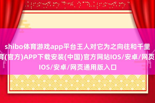 shibo体育游戏app平台王人对它为之向往和千里沦-世博体育(官方)APP下载安装(中国)官方网站IOS/安卓/网页通用版入口