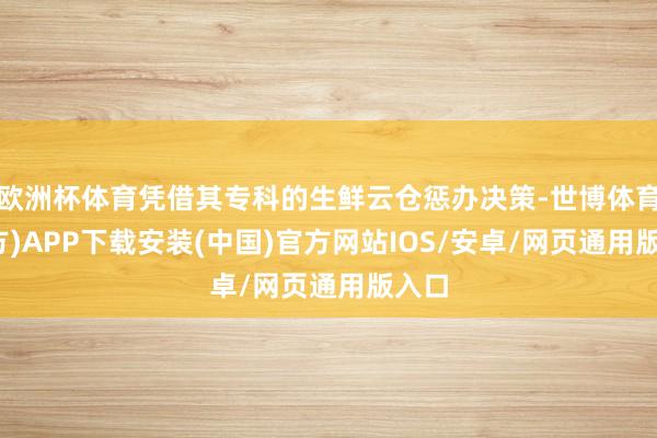欧洲杯体育凭借其专科的生鲜云仓惩办决策-世博体育(官方)APP下载安装(中国)官方网站IOS/安卓/网页通用版入口