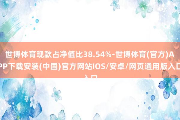 世博体育现款占净值比38.54%-世博体育(官方)APP下载安装(中国)官方网站IOS/安卓/网页通用版入口