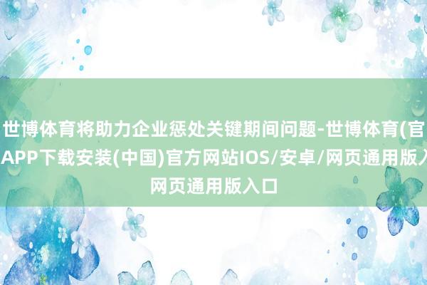 世博体育将助力企业惩处关键期间问题-世博体育(官方)APP下载安装(中国)官方网站IOS/安卓/网页通用版入口